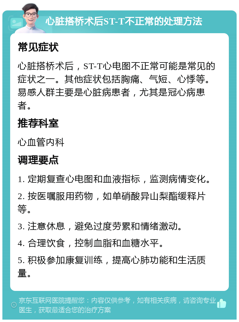 心脏搭桥术后ST-T不正常的处理方法 常见症状 心脏搭桥术后，ST-T心电图不正常可能是常见的症状之一。其他症状包括胸痛、气短、心悸等。易感人群主要是心脏病患者，尤其是冠心病患者。 推荐科室 心血管内科 调理要点 1. 定期复查心电图和血液指标，监测病情变化。 2. 按医嘱服用药物，如单硝酸异山梨酯缓释片等。 3. 注意休息，避免过度劳累和情绪激动。 4. 合理饮食，控制血脂和血糖水平。 5. 积极参加康复训练，提高心肺功能和生活质量。