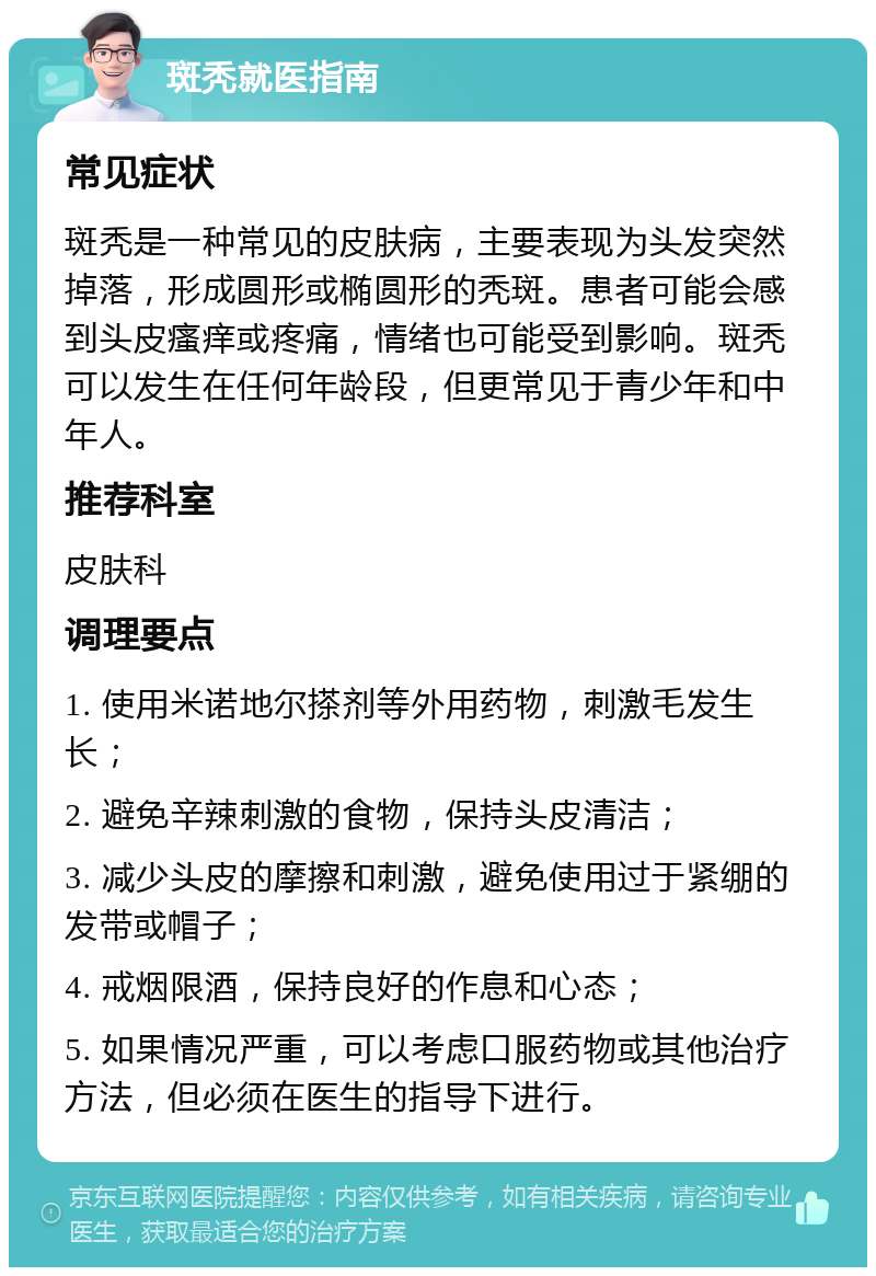 斑秃就医指南 常见症状 斑秃是一种常见的皮肤病，主要表现为头发突然掉落，形成圆形或椭圆形的秃斑。患者可能会感到头皮瘙痒或疼痛，情绪也可能受到影响。斑秃可以发生在任何年龄段，但更常见于青少年和中年人。 推荐科室 皮肤科 调理要点 1. 使用米诺地尔搽剂等外用药物，刺激毛发生长； 2. 避免辛辣刺激的食物，保持头皮清洁； 3. 减少头皮的摩擦和刺激，避免使用过于紧绷的发带或帽子； 4. 戒烟限酒，保持良好的作息和心态； 5. 如果情况严重，可以考虑口服药物或其他治疗方法，但必须在医生的指导下进行。