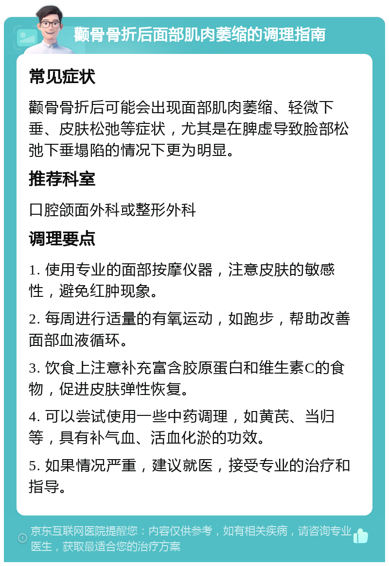 颧骨骨折后面部肌肉萎缩的调理指南 常见症状 颧骨骨折后可能会出现面部肌肉萎缩、轻微下垂、皮肤松弛等症状，尤其是在脾虚导致脸部松弛下垂塌陷的情况下更为明显。 推荐科室 口腔颌面外科或整形外科 调理要点 1. 使用专业的面部按摩仪器，注意皮肤的敏感性，避免红肿现象。 2. 每周进行适量的有氧运动，如跑步，帮助改善面部血液循环。 3. 饮食上注意补充富含胶原蛋白和维生素C的食物，促进皮肤弹性恢复。 4. 可以尝试使用一些中药调理，如黄芪、当归等，具有补气血、活血化淤的功效。 5. 如果情况严重，建议就医，接受专业的治疗和指导。