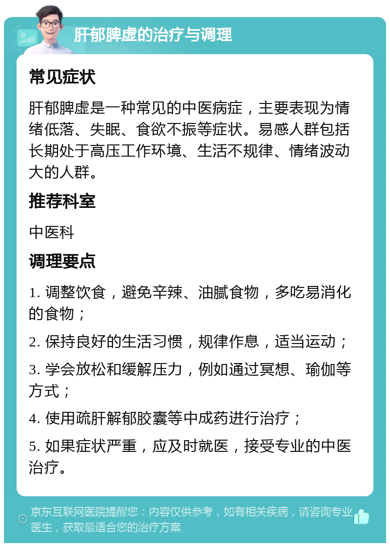 肝郁脾虚的治疗与调理 常见症状 肝郁脾虚是一种常见的中医病症，主要表现为情绪低落、失眠、食欲不振等症状。易感人群包括长期处于高压工作环境、生活不规律、情绪波动大的人群。 推荐科室 中医科 调理要点 1. 调整饮食，避免辛辣、油腻食物，多吃易消化的食物； 2. 保持良好的生活习惯，规律作息，适当运动； 3. 学会放松和缓解压力，例如通过冥想、瑜伽等方式； 4. 使用疏肝解郁胶囊等中成药进行治疗； 5. 如果症状严重，应及时就医，接受专业的中医治疗。