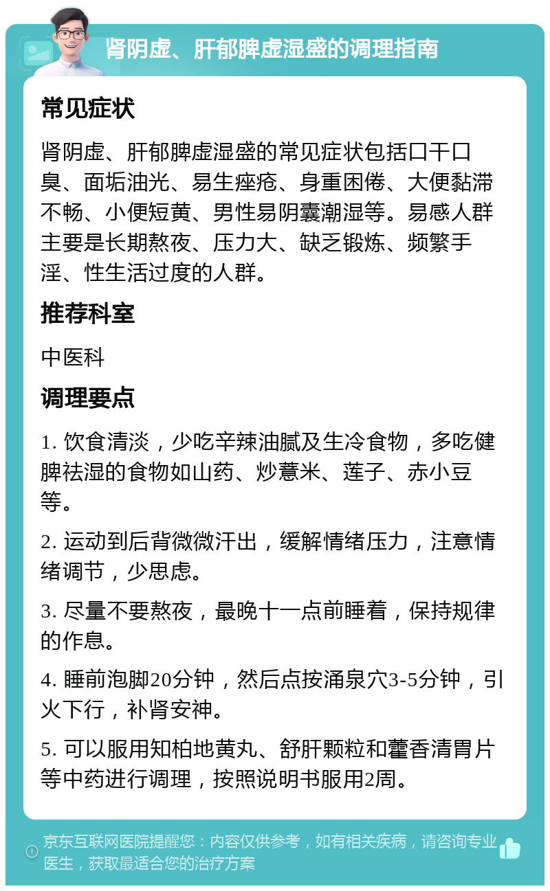 肾阴虚、肝郁脾虚湿盛的调理指南 常见症状 肾阴虚、肝郁脾虚湿盛的常见症状包括口干口臭、面垢油光、易生痤疮、身重困倦、大便黏滞不畅、小便短黄、男性易阴囊潮湿等。易感人群主要是长期熬夜、压力大、缺乏锻炼、频繁手淫、性生活过度的人群。 推荐科室 中医科 调理要点 1. 饮食清淡，少吃辛辣油腻及生冷食物，多吃健脾祛湿的食物如山药、炒薏米、莲子、赤小豆等。 2. 运动到后背微微汗出，缓解情绪压力，注意情绪调节，少思虑。 3. 尽量不要熬夜，最晚十一点前睡着，保持规律的作息。 4. 睡前泡脚20分钟，然后点按涌泉穴3-5分钟，引火下行，补肾安神。 5. 可以服用知柏地黄丸、舒肝颗粒和藿香清胃片等中药进行调理，按照说明书服用2周。