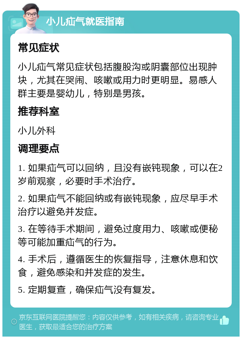 小儿疝气就医指南 常见症状 小儿疝气常见症状包括腹股沟或阴囊部位出现肿块，尤其在哭闹、咳嗽或用力时更明显。易感人群主要是婴幼儿，特别是男孩。 推荐科室 小儿外科 调理要点 1. 如果疝气可以回纳，且没有嵌钝现象，可以在2岁前观察，必要时手术治疗。 2. 如果疝气不能回纳或有嵌钝现象，应尽早手术治疗以避免并发症。 3. 在等待手术期间，避免过度用力、咳嗽或便秘等可能加重疝气的行为。 4. 手术后，遵循医生的恢复指导，注意休息和饮食，避免感染和并发症的发生。 5. 定期复查，确保疝气没有复发。