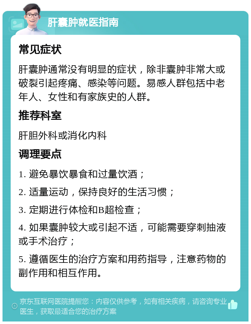 肝囊肿就医指南 常见症状 肝囊肿通常没有明显的症状，除非囊肿非常大或破裂引起疼痛、感染等问题。易感人群包括中老年人、女性和有家族史的人群。 推荐科室 肝胆外科或消化内科 调理要点 1. 避免暴饮暴食和过量饮酒； 2. 适量运动，保持良好的生活习惯； 3. 定期进行体检和B超检查； 4. 如果囊肿较大或引起不适，可能需要穿刺抽液或手术治疗； 5. 遵循医生的治疗方案和用药指导，注意药物的副作用和相互作用。