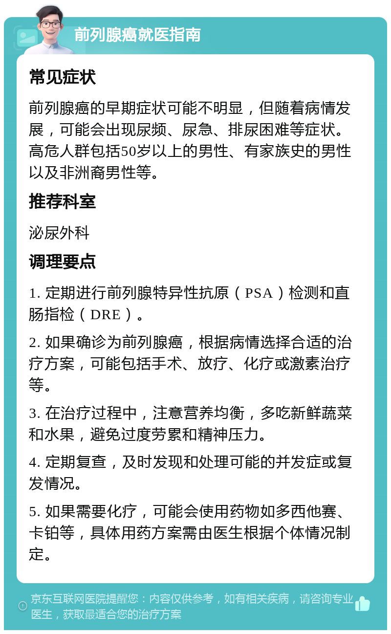 前列腺癌就医指南 常见症状 前列腺癌的早期症状可能不明显，但随着病情发展，可能会出现尿频、尿急、排尿困难等症状。高危人群包括50岁以上的男性、有家族史的男性以及非洲裔男性等。 推荐科室 泌尿外科 调理要点 1. 定期进行前列腺特异性抗原（PSA）检测和直肠指检（DRE）。 2. 如果确诊为前列腺癌，根据病情选择合适的治疗方案，可能包括手术、放疗、化疗或激素治疗等。 3. 在治疗过程中，注意营养均衡，多吃新鲜蔬菜和水果，避免过度劳累和精神压力。 4. 定期复查，及时发现和处理可能的并发症或复发情况。 5. 如果需要化疗，可能会使用药物如多西他赛、卡铂等，具体用药方案需由医生根据个体情况制定。