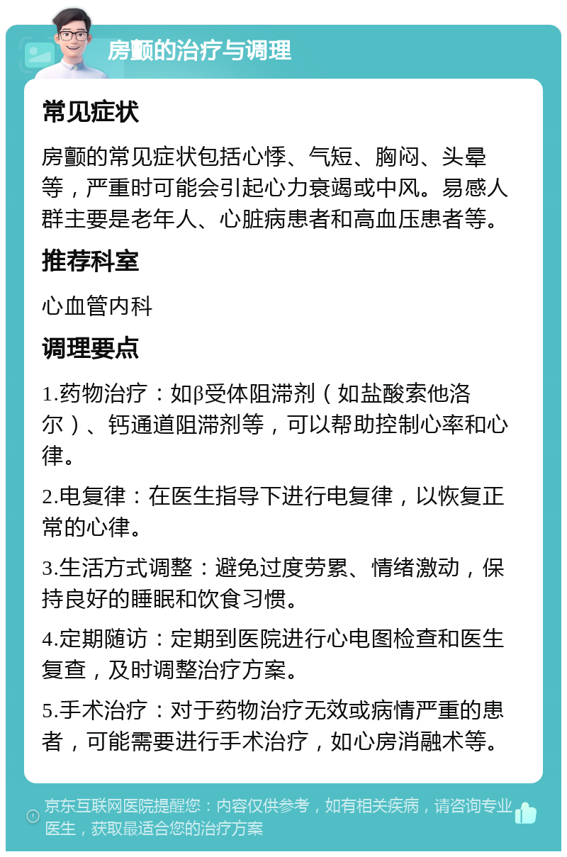 房颤的治疗与调理 常见症状 房颤的常见症状包括心悸、气短、胸闷、头晕等，严重时可能会引起心力衰竭或中风。易感人群主要是老年人、心脏病患者和高血压患者等。 推荐科室 心血管内科 调理要点 1.药物治疗：如β受体阻滞剂（如盐酸索他洛尔）、钙通道阻滞剂等，可以帮助控制心率和心律。 2.电复律：在医生指导下进行电复律，以恢复正常的心律。 3.生活方式调整：避免过度劳累、情绪激动，保持良好的睡眠和饮食习惯。 4.定期随访：定期到医院进行心电图检查和医生复查，及时调整治疗方案。 5.手术治疗：对于药物治疗无效或病情严重的患者，可能需要进行手术治疗，如心房消融术等。