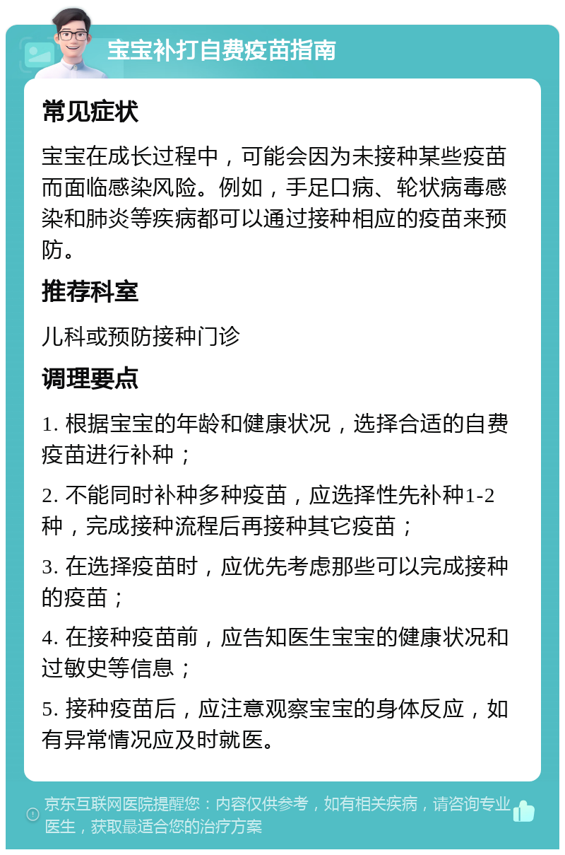 宝宝补打自费疫苗指南 常见症状 宝宝在成长过程中，可能会因为未接种某些疫苗而面临感染风险。例如，手足口病、轮状病毒感染和肺炎等疾病都可以通过接种相应的疫苗来预防。 推荐科室 儿科或预防接种门诊 调理要点 1. 根据宝宝的年龄和健康状况，选择合适的自费疫苗进行补种； 2. 不能同时补种多种疫苗，应选择性先补种1-2种，完成接种流程后再接种其它疫苗； 3. 在选择疫苗时，应优先考虑那些可以完成接种的疫苗； 4. 在接种疫苗前，应告知医生宝宝的健康状况和过敏史等信息； 5. 接种疫苗后，应注意观察宝宝的身体反应，如有异常情况应及时就医。