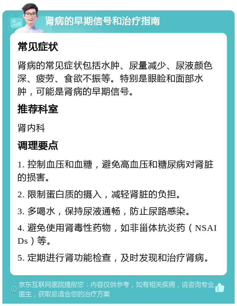 肾病的早期信号和治疗指南 常见症状 肾病的常见症状包括水肿、尿量减少、尿液颜色深、疲劳、食欲不振等。特别是眼睑和面部水肿，可能是肾病的早期信号。 推荐科室 肾内科 调理要点 1. 控制血压和血糖，避免高血压和糖尿病对肾脏的损害。 2. 限制蛋白质的摄入，减轻肾脏的负担。 3. 多喝水，保持尿液通畅，防止尿路感染。 4. 避免使用肾毒性药物，如非甾体抗炎药（NSAIDs）等。 5. 定期进行肾功能检查，及时发现和治疗肾病。