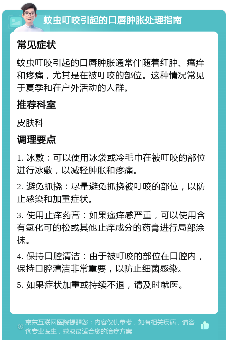 蚊虫叮咬引起的口唇肿胀处理指南 常见症状 蚊虫叮咬引起的口唇肿胀通常伴随着红肿、瘙痒和疼痛，尤其是在被叮咬的部位。这种情况常见于夏季和在户外活动的人群。 推荐科室 皮肤科 调理要点 1. 冰敷：可以使用冰袋或冷毛巾在被叮咬的部位进行冰敷，以减轻肿胀和疼痛。 2. 避免抓挠：尽量避免抓挠被叮咬的部位，以防止感染和加重症状。 3. 使用止痒药膏：如果瘙痒感严重，可以使用含有氢化可的松或其他止痒成分的药膏进行局部涂抹。 4. 保持口腔清洁：由于被叮咬的部位在口腔内，保持口腔清洁非常重要，以防止细菌感染。 5. 如果症状加重或持续不退，请及时就医。