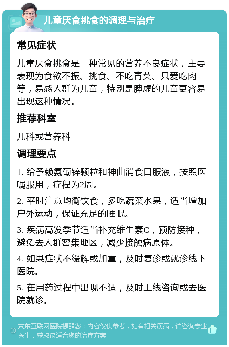 儿童厌食挑食的调理与治疗 常见症状 儿童厌食挑食是一种常见的营养不良症状，主要表现为食欲不振、挑食、不吃青菜、只爱吃肉等，易感人群为儿童，特别是脾虚的儿童更容易出现这种情况。 推荐科室 儿科或营养科 调理要点 1. 给予赖氨葡锌颗粒和神曲消食口服液，按照医嘱服用，疗程为2周。 2. 平时注意均衡饮食，多吃蔬菜水果，适当增加户外运动，保证充足的睡眠。 3. 疾病高发季节适当补充维生素C，预防接种，避免去人群密集地区，减少接触病原体。 4. 如果症状不缓解或加重，及时复诊或就诊线下医院。 5. 在用药过程中出现不适，及时上线咨询或去医院就诊。