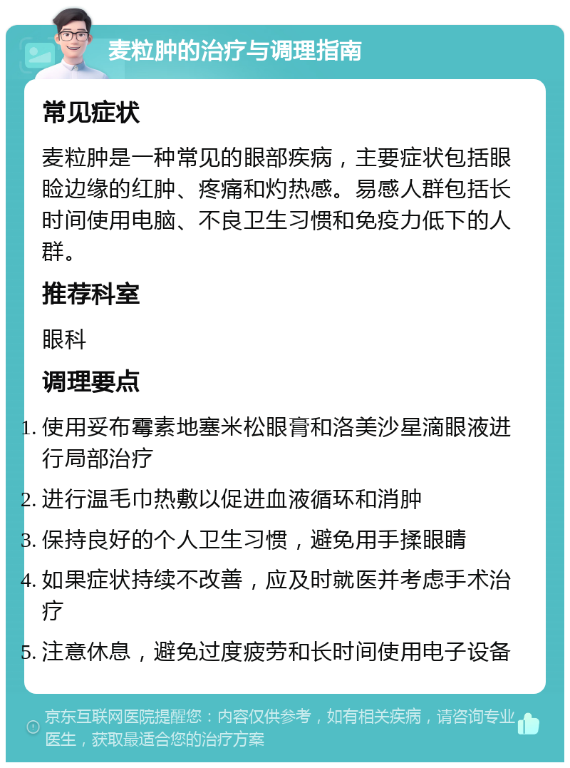 麦粒肿的治疗与调理指南 常见症状 麦粒肿是一种常见的眼部疾病，主要症状包括眼睑边缘的红肿、疼痛和灼热感。易感人群包括长时间使用电脑、不良卫生习惯和免疫力低下的人群。 推荐科室 眼科 调理要点 使用妥布霉素地塞米松眼膏和洛美沙星滴眼液进行局部治疗 进行温毛巾热敷以促进血液循环和消肿 保持良好的个人卫生习惯，避免用手揉眼睛 如果症状持续不改善，应及时就医并考虑手术治疗 注意休息，避免过度疲劳和长时间使用电子设备