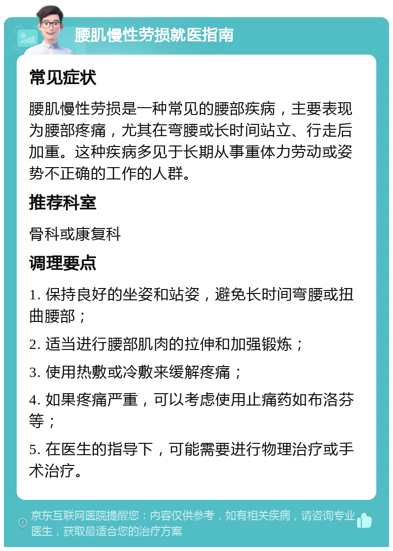 腰肌慢性劳损就医指南 常见症状 腰肌慢性劳损是一种常见的腰部疾病，主要表现为腰部疼痛，尤其在弯腰或长时间站立、行走后加重。这种疾病多见于长期从事重体力劳动或姿势不正确的工作的人群。 推荐科室 骨科或康复科 调理要点 1. 保持良好的坐姿和站姿，避免长时间弯腰或扭曲腰部； 2. 适当进行腰部肌肉的拉伸和加强锻炼； 3. 使用热敷或冷敷来缓解疼痛； 4. 如果疼痛严重，可以考虑使用止痛药如布洛芬等； 5. 在医生的指导下，可能需要进行物理治疗或手术治疗。