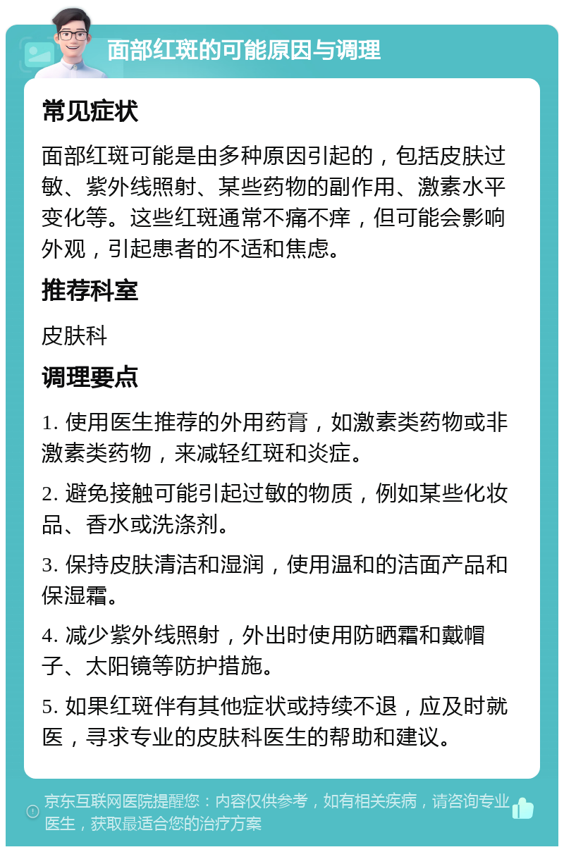 面部红斑的可能原因与调理 常见症状 面部红斑可能是由多种原因引起的，包括皮肤过敏、紫外线照射、某些药物的副作用、激素水平变化等。这些红斑通常不痛不痒，但可能会影响外观，引起患者的不适和焦虑。 推荐科室 皮肤科 调理要点 1. 使用医生推荐的外用药膏，如激素类药物或非激素类药物，来减轻红斑和炎症。 2. 避免接触可能引起过敏的物质，例如某些化妆品、香水或洗涤剂。 3. 保持皮肤清洁和湿润，使用温和的洁面产品和保湿霜。 4. 减少紫外线照射，外出时使用防晒霜和戴帽子、太阳镜等防护措施。 5. 如果红斑伴有其他症状或持续不退，应及时就医，寻求专业的皮肤科医生的帮助和建议。