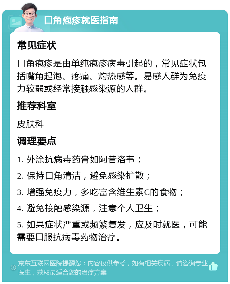 口角疱疹就医指南 常见症状 口角疱疹是由单纯疱疹病毒引起的，常见症状包括嘴角起泡、疼痛、灼热感等。易感人群为免疫力较弱或经常接触感染源的人群。 推荐科室 皮肤科 调理要点 1. 外涂抗病毒药膏如阿昔洛韦； 2. 保持口角清洁，避免感染扩散； 3. 增强免疫力，多吃富含维生素C的食物； 4. 避免接触感染源，注意个人卫生； 5. 如果症状严重或频繁复发，应及时就医，可能需要口服抗病毒药物治疗。