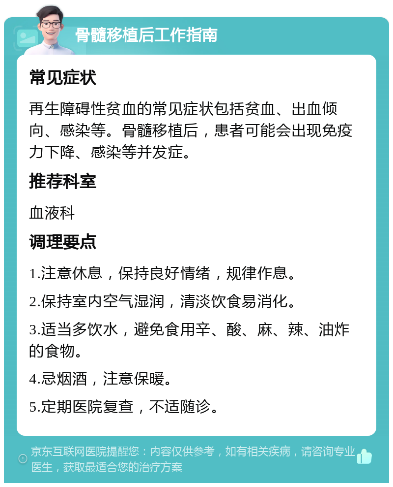 骨髓移植后工作指南 常见症状 再生障碍性贫血的常见症状包括贫血、出血倾向、感染等。骨髓移植后，患者可能会出现免疫力下降、感染等并发症。 推荐科室 血液科 调理要点 1.注意休息，保持良好情绪，规律作息。 2.保持室内空气湿润，清淡饮食易消化。 3.适当多饮水，避免食用辛、酸、麻、辣、油炸的食物。 4.忌烟酒，注意保暖。 5.定期医院复查，不适随诊。