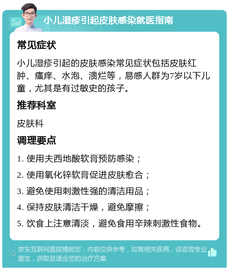 小儿湿疹引起皮肤感染就医指南 常见症状 小儿湿疹引起的皮肤感染常见症状包括皮肤红肿、瘙痒、水泡、溃烂等，易感人群为7岁以下儿童，尤其是有过敏史的孩子。 推荐科室 皮肤科 调理要点 1. 使用夫西地酸软膏预防感染； 2. 使用氧化锌软膏促进皮肤愈合； 3. 避免使用刺激性强的清洁用品； 4. 保持皮肤清洁干燥，避免摩擦； 5. 饮食上注意清淡，避免食用辛辣刺激性食物。