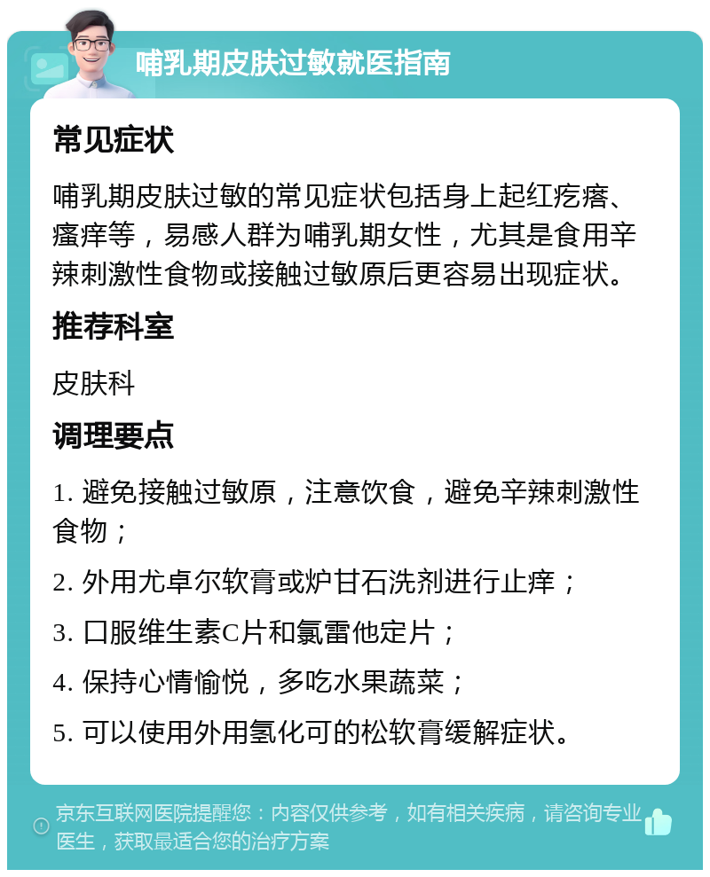 哺乳期皮肤过敏就医指南 常见症状 哺乳期皮肤过敏的常见症状包括身上起红疙瘩、瘙痒等，易感人群为哺乳期女性，尤其是食用辛辣刺激性食物或接触过敏原后更容易出现症状。 推荐科室 皮肤科 调理要点 1. 避免接触过敏原，注意饮食，避免辛辣刺激性食物； 2. 外用尤卓尔软膏或炉甘石洗剂进行止痒； 3. 口服维生素C片和氯雷他定片； 4. 保持心情愉悦，多吃水果蔬菜； 5. 可以使用外用氢化可的松软膏缓解症状。