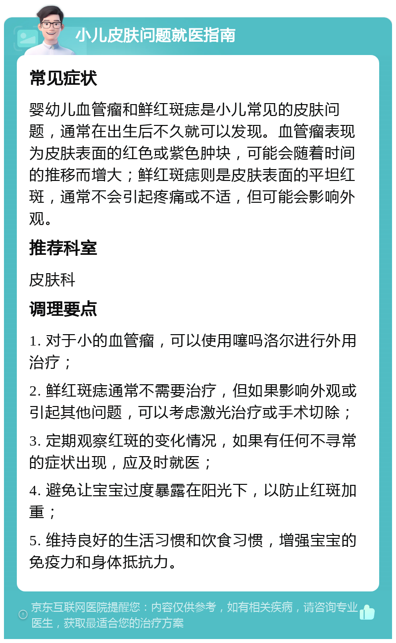 小儿皮肤问题就医指南 常见症状 婴幼儿血管瘤和鲜红斑痣是小儿常见的皮肤问题，通常在出生后不久就可以发现。血管瘤表现为皮肤表面的红色或紫色肿块，可能会随着时间的推移而增大；鲜红斑痣则是皮肤表面的平坦红斑，通常不会引起疼痛或不适，但可能会影响外观。 推荐科室 皮肤科 调理要点 1. 对于小的血管瘤，可以使用噻吗洛尔进行外用治疗； 2. 鲜红斑痣通常不需要治疗，但如果影响外观或引起其他问题，可以考虑激光治疗或手术切除； 3. 定期观察红斑的变化情况，如果有任何不寻常的症状出现，应及时就医； 4. 避免让宝宝过度暴露在阳光下，以防止红斑加重； 5. 维持良好的生活习惯和饮食习惯，增强宝宝的免疫力和身体抵抗力。