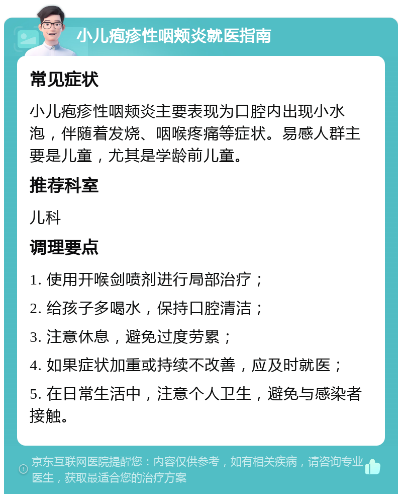 小儿疱疹性咽颊炎就医指南 常见症状 小儿疱疹性咽颊炎主要表现为口腔内出现小水泡，伴随着发烧、咽喉疼痛等症状。易感人群主要是儿童，尤其是学龄前儿童。 推荐科室 儿科 调理要点 1. 使用开喉剑喷剂进行局部治疗； 2. 给孩子多喝水，保持口腔清洁； 3. 注意休息，避免过度劳累； 4. 如果症状加重或持续不改善，应及时就医； 5. 在日常生活中，注意个人卫生，避免与感染者接触。