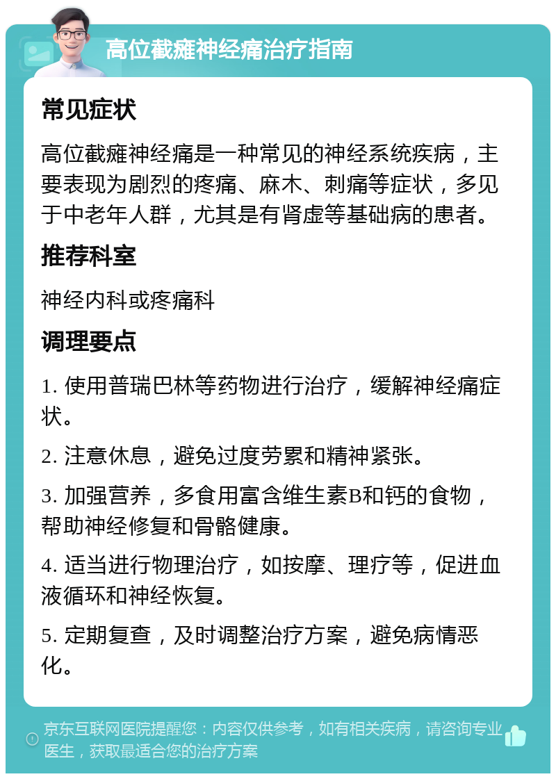 高位截瘫神经痛治疗指南 常见症状 高位截瘫神经痛是一种常见的神经系统疾病，主要表现为剧烈的疼痛、麻木、刺痛等症状，多见于中老年人群，尤其是有肾虚等基础病的患者。 推荐科室 神经内科或疼痛科 调理要点 1. 使用普瑞巴林等药物进行治疗，缓解神经痛症状。 2. 注意休息，避免过度劳累和精神紧张。 3. 加强营养，多食用富含维生素B和钙的食物，帮助神经修复和骨骼健康。 4. 适当进行物理治疗，如按摩、理疗等，促进血液循环和神经恢复。 5. 定期复查，及时调整治疗方案，避免病情恶化。