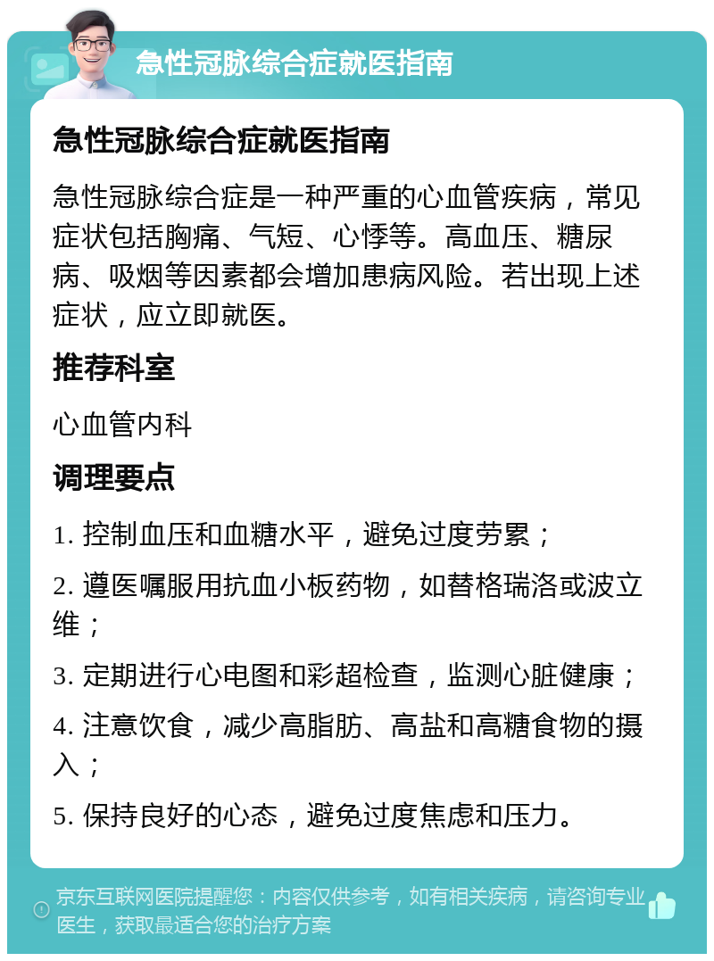 急性冠脉综合症就医指南 急性冠脉综合症就医指南 急性冠脉综合症是一种严重的心血管疾病，常见症状包括胸痛、气短、心悸等。高血压、糖尿病、吸烟等因素都会增加患病风险。若出现上述症状，应立即就医。 推荐科室 心血管内科 调理要点 1. 控制血压和血糖水平，避免过度劳累； 2. 遵医嘱服用抗血小板药物，如替格瑞洛或波立维； 3. 定期进行心电图和彩超检查，监测心脏健康； 4. 注意饮食，减少高脂肪、高盐和高糖食物的摄入； 5. 保持良好的心态，避免过度焦虑和压力。