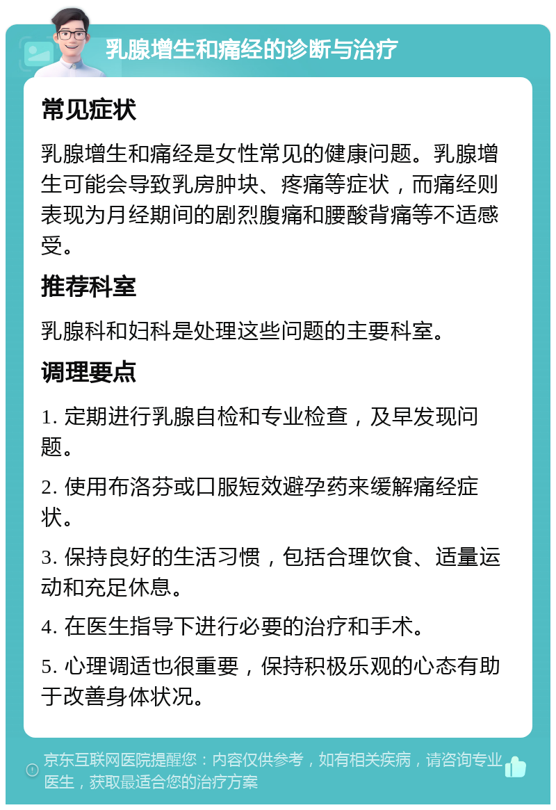 乳腺增生和痛经的诊断与治疗 常见症状 乳腺增生和痛经是女性常见的健康问题。乳腺增生可能会导致乳房肿块、疼痛等症状，而痛经则表现为月经期间的剧烈腹痛和腰酸背痛等不适感受。 推荐科室 乳腺科和妇科是处理这些问题的主要科室。 调理要点 1. 定期进行乳腺自检和专业检查，及早发现问题。 2. 使用布洛芬或口服短效避孕药来缓解痛经症状。 3. 保持良好的生活习惯，包括合理饮食、适量运动和充足休息。 4. 在医生指导下进行必要的治疗和手术。 5. 心理调适也很重要，保持积极乐观的心态有助于改善身体状况。