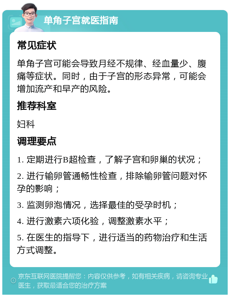 单角子宫就医指南 常见症状 单角子宫可能会导致月经不规律、经血量少、腹痛等症状。同时，由于子宫的形态异常，可能会增加流产和早产的风险。 推荐科室 妇科 调理要点 1. 定期进行B超检查，了解子宫和卵巢的状况； 2. 进行输卵管通畅性检查，排除输卵管问题对怀孕的影响； 3. 监测卵泡情况，选择最佳的受孕时机； 4. 进行激素六项化验，调整激素水平； 5. 在医生的指导下，进行适当的药物治疗和生活方式调整。