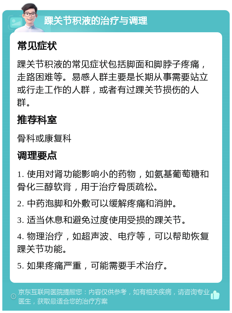 踝关节积液的治疗与调理 常见症状 踝关节积液的常见症状包括脚面和脚脖子疼痛，走路困难等。易感人群主要是长期从事需要站立或行走工作的人群，或者有过踝关节损伤的人群。 推荐科室 骨科或康复科 调理要点 1. 使用对肾功能影响小的药物，如氨基葡萄糖和骨化三醇软膏，用于治疗骨质疏松。 2. 中药泡脚和外敷可以缓解疼痛和消肿。 3. 适当休息和避免过度使用受损的踝关节。 4. 物理治疗，如超声波、电疗等，可以帮助恢复踝关节功能。 5. 如果疼痛严重，可能需要手术治疗。