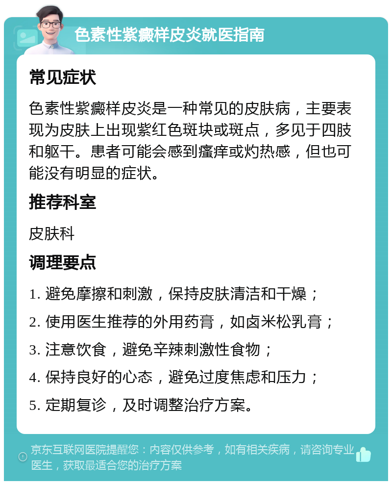 色素性紫癜样皮炎就医指南 常见症状 色素性紫癜样皮炎是一种常见的皮肤病，主要表现为皮肤上出现紫红色斑块或斑点，多见于四肢和躯干。患者可能会感到瘙痒或灼热感，但也可能没有明显的症状。 推荐科室 皮肤科 调理要点 1. 避免摩擦和刺激，保持皮肤清洁和干燥； 2. 使用医生推荐的外用药膏，如卤米松乳膏； 3. 注意饮食，避免辛辣刺激性食物； 4. 保持良好的心态，避免过度焦虑和压力； 5. 定期复诊，及时调整治疗方案。