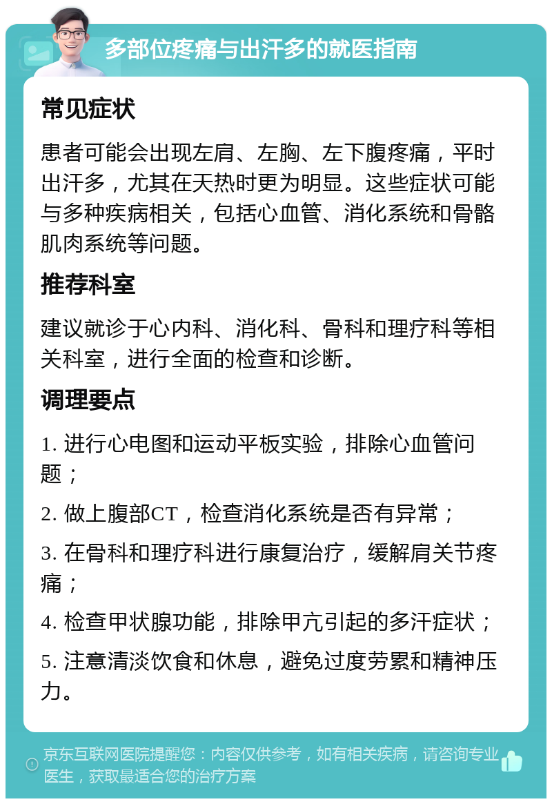 多部位疼痛与出汗多的就医指南 常见症状 患者可能会出现左肩、左胸、左下腹疼痛，平时出汗多，尤其在天热时更为明显。这些症状可能与多种疾病相关，包括心血管、消化系统和骨骼肌肉系统等问题。 推荐科室 建议就诊于心内科、消化科、骨科和理疗科等相关科室，进行全面的检查和诊断。 调理要点 1. 进行心电图和运动平板实验，排除心血管问题； 2. 做上腹部CT，检查消化系统是否有异常； 3. 在骨科和理疗科进行康复治疗，缓解肩关节疼痛； 4. 检查甲状腺功能，排除甲亢引起的多汗症状； 5. 注意清淡饮食和休息，避免过度劳累和精神压力。