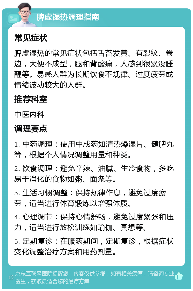 脾虚湿热调理指南 常见症状 脾虚湿热的常见症状包括舌苔发黄、有裂纹、卷边，大便不成型，腿和背酸痛，人感到很累没睡醒等。易感人群为长期饮食不规律、过度疲劳或情绪波动较大的人群。 推荐科室 中医内科 调理要点 1. 中药调理：使用中成药如清热燥湿片、健脾丸等，根据个人情况调整用量和种类。 2. 饮食调理：避免辛辣、油腻、生冷食物，多吃易于消化的食物如粥、面条等。 3. 生活习惯调整：保持规律作息，避免过度疲劳，适当进行体育锻炼以增强体质。 4. 心理调节：保持心情舒畅，避免过度紧张和压力，适当进行放松训练如瑜伽、冥想等。 5. 定期复诊：在服药期间，定期复诊，根据症状变化调整治疗方案和用药剂量。