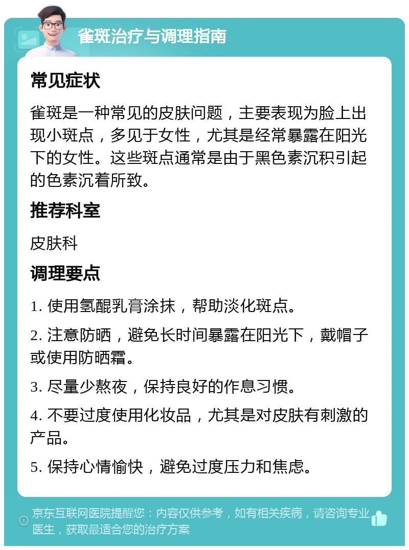 雀斑治疗与调理指南 常见症状 雀斑是一种常见的皮肤问题，主要表现为脸上出现小斑点，多见于女性，尤其是经常暴露在阳光下的女性。这些斑点通常是由于黑色素沉积引起的色素沉着所致。 推荐科室 皮肤科 调理要点 1. 使用氢醌乳膏涂抹，帮助淡化斑点。 2. 注意防晒，避免长时间暴露在阳光下，戴帽子或使用防晒霜。 3. 尽量少熬夜，保持良好的作息习惯。 4. 不要过度使用化妆品，尤其是对皮肤有刺激的产品。 5. 保持心情愉快，避免过度压力和焦虑。