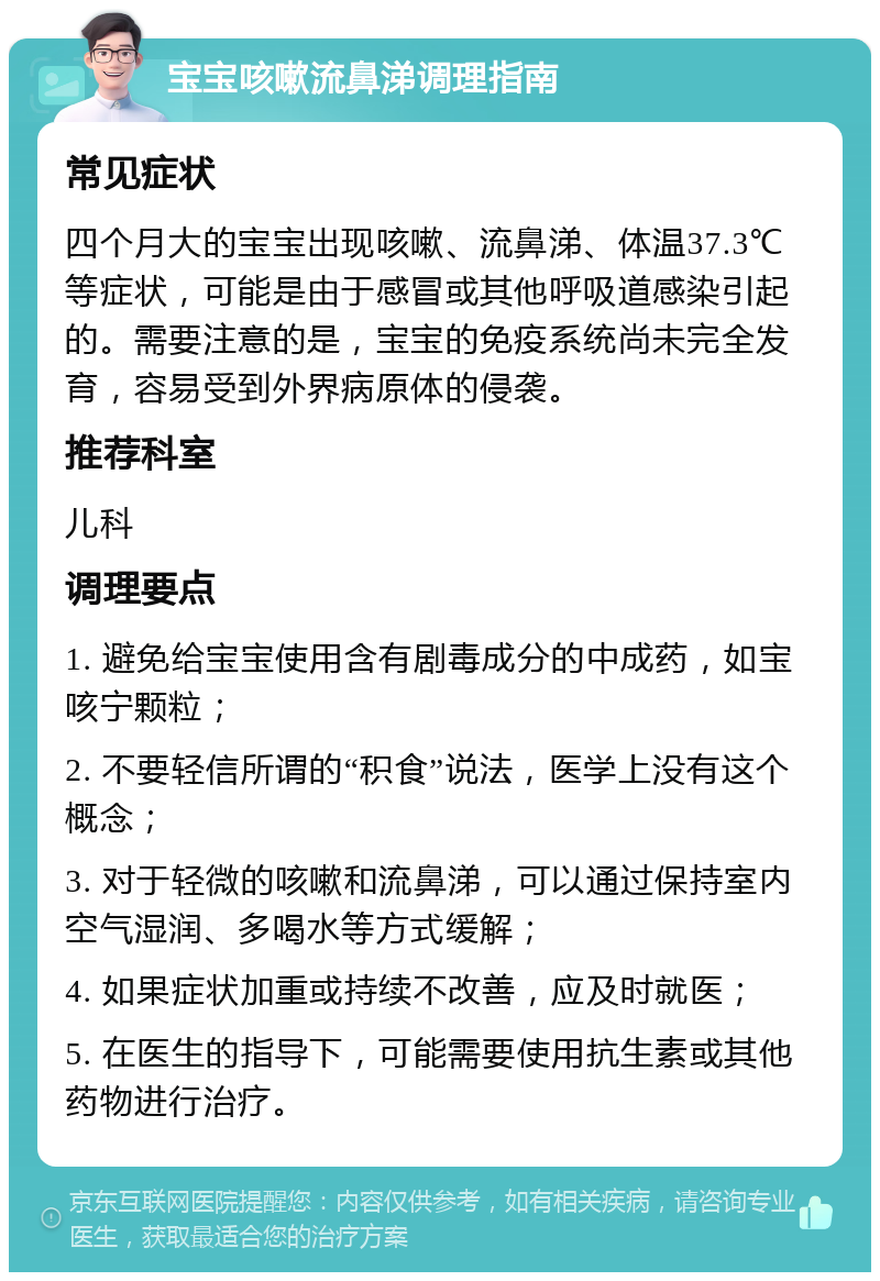 宝宝咳嗽流鼻涕调理指南 常见症状 四个月大的宝宝出现咳嗽、流鼻涕、体温37.3℃等症状，可能是由于感冒或其他呼吸道感染引起的。需要注意的是，宝宝的免疫系统尚未完全发育，容易受到外界病原体的侵袭。 推荐科室 儿科 调理要点 1. 避免给宝宝使用含有剧毒成分的中成药，如宝咳宁颗粒； 2. 不要轻信所谓的“积食”说法，医学上没有这个概念； 3. 对于轻微的咳嗽和流鼻涕，可以通过保持室内空气湿润、多喝水等方式缓解； 4. 如果症状加重或持续不改善，应及时就医； 5. 在医生的指导下，可能需要使用抗生素或其他药物进行治疗。