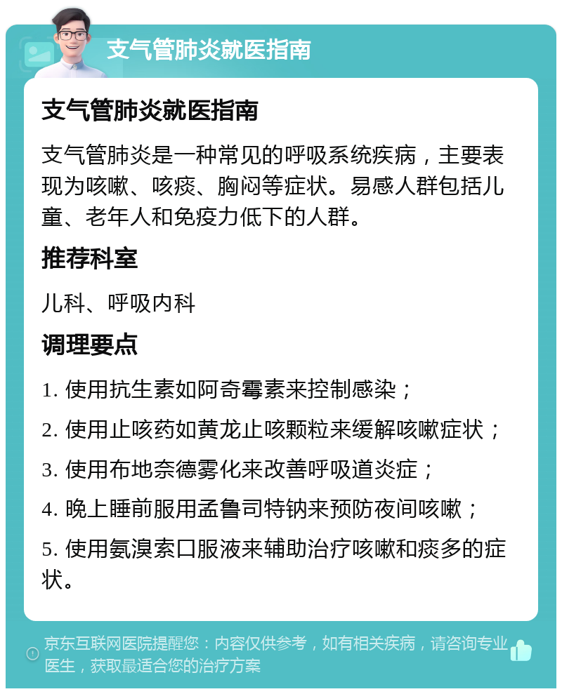 支气管肺炎就医指南 支气管肺炎就医指南 支气管肺炎是一种常见的呼吸系统疾病，主要表现为咳嗽、咳痰、胸闷等症状。易感人群包括儿童、老年人和免疫力低下的人群。 推荐科室 儿科、呼吸内科 调理要点 1. 使用抗生素如阿奇霉素来控制感染； 2. 使用止咳药如黄龙止咳颗粒来缓解咳嗽症状； 3. 使用布地奈德雾化来改善呼吸道炎症； 4. 晚上睡前服用孟鲁司特钠来预防夜间咳嗽； 5. 使用氨溴索口服液来辅助治疗咳嗽和痰多的症状。