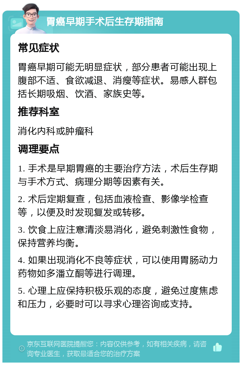 胃癌早期手术后生存期指南 常见症状 胃癌早期可能无明显症状，部分患者可能出现上腹部不适、食欲减退、消瘦等症状。易感人群包括长期吸烟、饮酒、家族史等。 推荐科室 消化内科或肿瘤科 调理要点 1. 手术是早期胃癌的主要治疗方法，术后生存期与手术方式、病理分期等因素有关。 2. 术后定期复查，包括血液检查、影像学检查等，以便及时发现复发或转移。 3. 饮食上应注意清淡易消化，避免刺激性食物，保持营养均衡。 4. 如果出现消化不良等症状，可以使用胃肠动力药物如多潘立酮等进行调理。 5. 心理上应保持积极乐观的态度，避免过度焦虑和压力，必要时可以寻求心理咨询或支持。