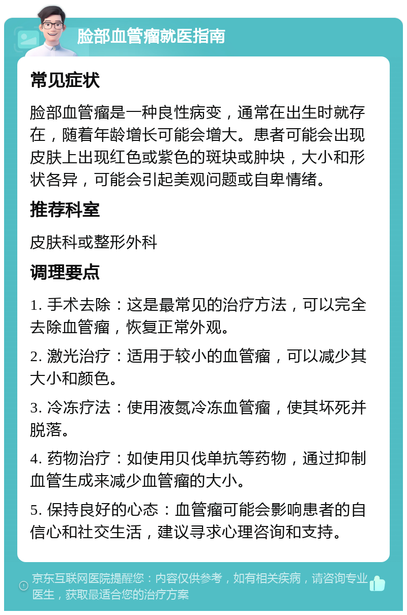 脸部血管瘤就医指南 常见症状 脸部血管瘤是一种良性病变，通常在出生时就存在，随着年龄增长可能会增大。患者可能会出现皮肤上出现红色或紫色的斑块或肿块，大小和形状各异，可能会引起美观问题或自卑情绪。 推荐科室 皮肤科或整形外科 调理要点 1. 手术去除：这是最常见的治疗方法，可以完全去除血管瘤，恢复正常外观。 2. 激光治疗：适用于较小的血管瘤，可以减少其大小和颜色。 3. 冷冻疗法：使用液氮冷冻血管瘤，使其坏死并脱落。 4. 药物治疗：如使用贝伐单抗等药物，通过抑制血管生成来减少血管瘤的大小。 5. 保持良好的心态：血管瘤可能会影响患者的自信心和社交生活，建议寻求心理咨询和支持。