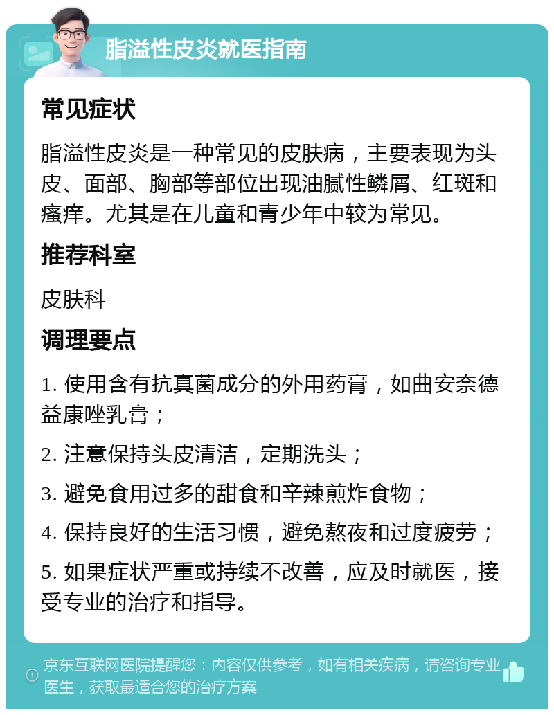 脂溢性皮炎就医指南 常见症状 脂溢性皮炎是一种常见的皮肤病，主要表现为头皮、面部、胸部等部位出现油腻性鳞屑、红斑和瘙痒。尤其是在儿童和青少年中较为常见。 推荐科室 皮肤科 调理要点 1. 使用含有抗真菌成分的外用药膏，如曲安奈德益康唑乳膏； 2. 注意保持头皮清洁，定期洗头； 3. 避免食用过多的甜食和辛辣煎炸食物； 4. 保持良好的生活习惯，避免熬夜和过度疲劳； 5. 如果症状严重或持续不改善，应及时就医，接受专业的治疗和指导。