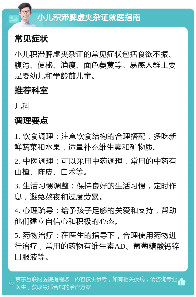 小儿积滞脾虚夹杂证就医指南 常见症状 小儿积滞脾虚夹杂证的常见症状包括食欲不振、腹泻、便秘、消瘦、面色萎黄等。易感人群主要是婴幼儿和学龄前儿童。 推荐科室 儿科 调理要点 1. 饮食调理：注意饮食结构的合理搭配，多吃新鲜蔬菜和水果，适量补充维生素和矿物质。 2. 中医调理：可以采用中药调理，常用的中药有山楂、陈皮、白术等。 3. 生活习惯调整：保持良好的生活习惯，定时作息，避免熬夜和过度劳累。 4. 心理疏导：给予孩子足够的关爱和支持，帮助他们建立自信心和积极的心态。 5. 药物治疗：在医生的指导下，合理使用药物进行治疗，常用的药物有维生素AD、葡萄糖酸钙锌口服液等。