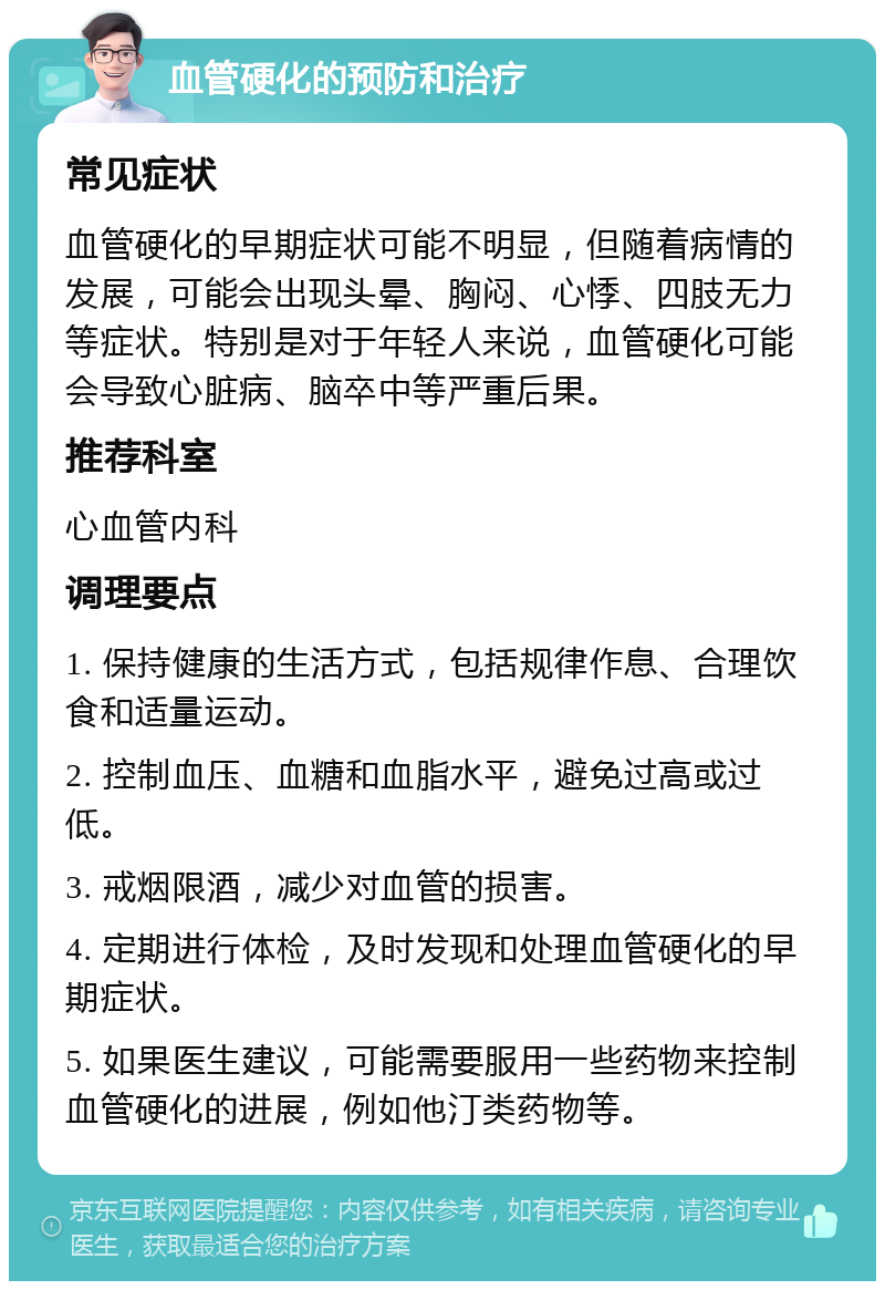 血管硬化的预防和治疗 常见症状 血管硬化的早期症状可能不明显，但随着病情的发展，可能会出现头晕、胸闷、心悸、四肢无力等症状。特别是对于年轻人来说，血管硬化可能会导致心脏病、脑卒中等严重后果。 推荐科室 心血管内科 调理要点 1. 保持健康的生活方式，包括规律作息、合理饮食和适量运动。 2. 控制血压、血糖和血脂水平，避免过高或过低。 3. 戒烟限酒，减少对血管的损害。 4. 定期进行体检，及时发现和处理血管硬化的早期症状。 5. 如果医生建议，可能需要服用一些药物来控制血管硬化的进展，例如他汀类药物等。