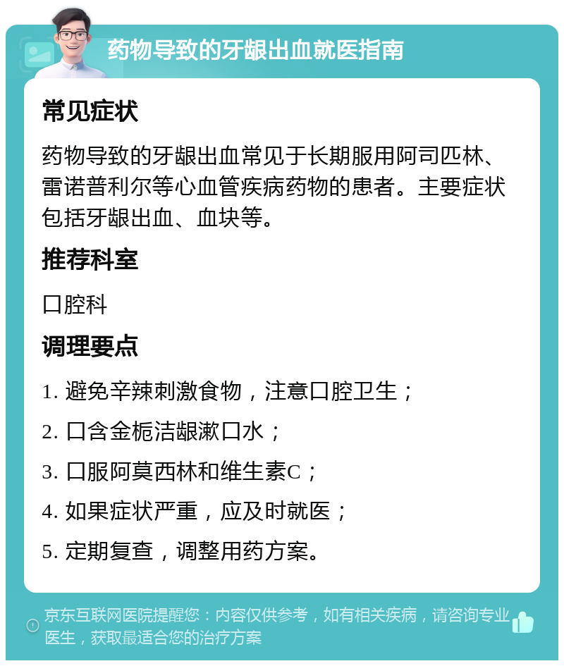 药物导致的牙龈出血就医指南 常见症状 药物导致的牙龈出血常见于长期服用阿司匹林、雷诺普利尔等心血管疾病药物的患者。主要症状包括牙龈出血、血块等。 推荐科室 口腔科 调理要点 1. 避免辛辣刺激食物，注意口腔卫生； 2. 口含金栀洁龈漱口水； 3. 口服阿莫西林和维生素C； 4. 如果症状严重，应及时就医； 5. 定期复查，调整用药方案。