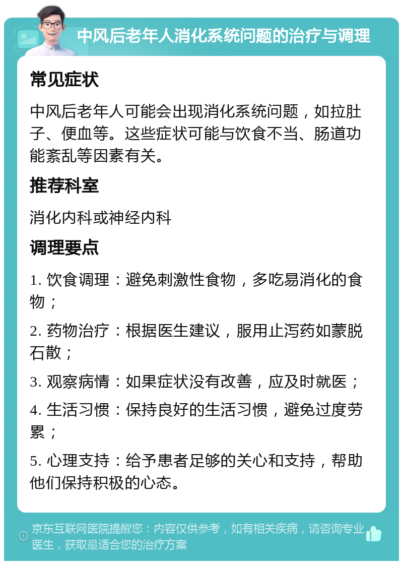 中风后老年人消化系统问题的治疗与调理 常见症状 中风后老年人可能会出现消化系统问题，如拉肚子、便血等。这些症状可能与饮食不当、肠道功能紊乱等因素有关。 推荐科室 消化内科或神经内科 调理要点 1. 饮食调理：避免刺激性食物，多吃易消化的食物； 2. 药物治疗：根据医生建议，服用止泻药如蒙脱石散； 3. 观察病情：如果症状没有改善，应及时就医； 4. 生活习惯：保持良好的生活习惯，避免过度劳累； 5. 心理支持：给予患者足够的关心和支持，帮助他们保持积极的心态。