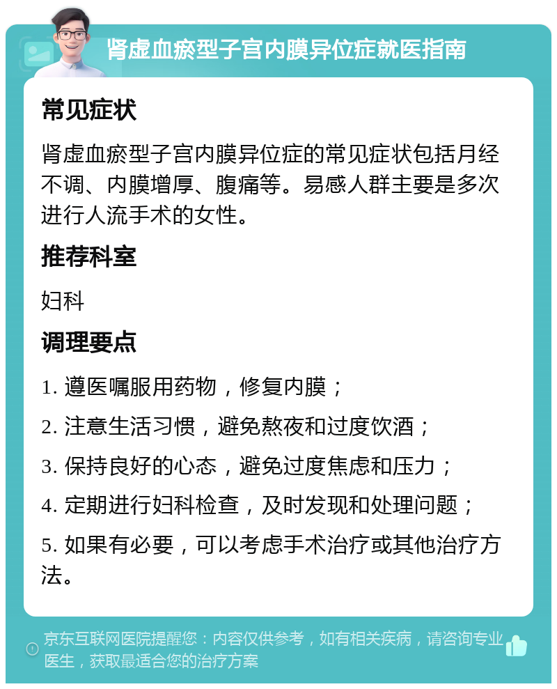 肾虚血瘀型子宫内膜异位症就医指南 常见症状 肾虚血瘀型子宫内膜异位症的常见症状包括月经不调、内膜增厚、腹痛等。易感人群主要是多次进行人流手术的女性。 推荐科室 妇科 调理要点 1. 遵医嘱服用药物，修复内膜； 2. 注意生活习惯，避免熬夜和过度饮酒； 3. 保持良好的心态，避免过度焦虑和压力； 4. 定期进行妇科检查，及时发现和处理问题； 5. 如果有必要，可以考虑手术治疗或其他治疗方法。