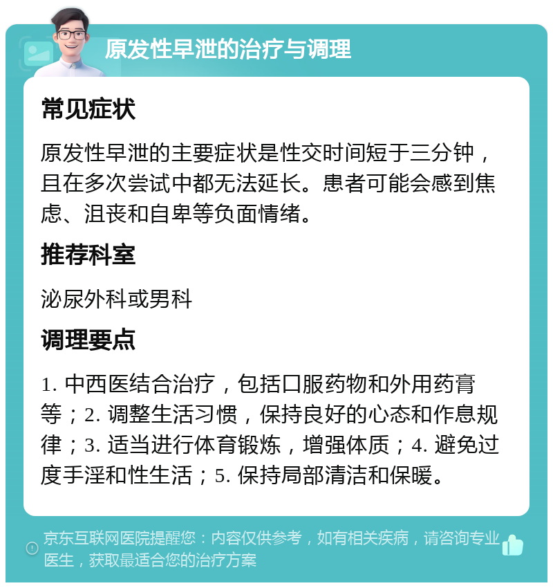 原发性早泄的治疗与调理 常见症状 原发性早泄的主要症状是性交时间短于三分钟，且在多次尝试中都无法延长。患者可能会感到焦虑、沮丧和自卑等负面情绪。 推荐科室 泌尿外科或男科 调理要点 1. 中西医结合治疗，包括口服药物和外用药膏等；2. 调整生活习惯，保持良好的心态和作息规律；3. 适当进行体育锻炼，增强体质；4. 避免过度手淫和性生活；5. 保持局部清洁和保暖。