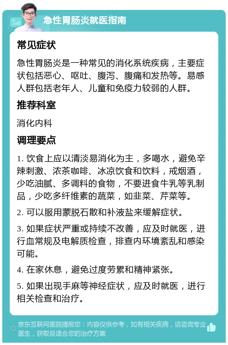 急性胃肠炎就医指南 常见症状 急性胃肠炎是一种常见的消化系统疾病，主要症状包括恶心、呕吐、腹泻、腹痛和发热等。易感人群包括老年人、儿童和免疫力较弱的人群。 推荐科室 消化内科 调理要点 1. 饮食上应以清淡易消化为主，多喝水，避免辛辣刺激、浓茶咖啡、冰凉饮食和饮料，戒烟酒，少吃油腻、多调料的食物，不要进食牛乳等乳制品，少吃多纤维素的蔬菜，如韭菜、芹菜等。 2. 可以服用蒙脱石散和补液盐来缓解症状。 3. 如果症状严重或持续不改善，应及时就医，进行血常规及电解质检查，排查内环境紊乱和感染可能。 4. 在家休息，避免过度劳累和精神紧张。 5. 如果出现手麻等神经症状，应及时就医，进行相关检查和治疗。