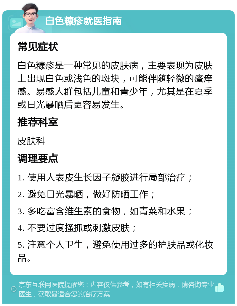 白色糠疹就医指南 常见症状 白色糠疹是一种常见的皮肤病，主要表现为皮肤上出现白色或浅色的斑块，可能伴随轻微的瘙痒感。易感人群包括儿童和青少年，尤其是在夏季或日光暴晒后更容易发生。 推荐科室 皮肤科 调理要点 1. 使用人表皮生长因子凝胶进行局部治疗； 2. 避免日光暴晒，做好防晒工作； 3. 多吃富含维生素的食物，如青菜和水果； 4. 不要过度搔抓或刺激皮肤； 5. 注意个人卫生，避免使用过多的护肤品或化妆品。