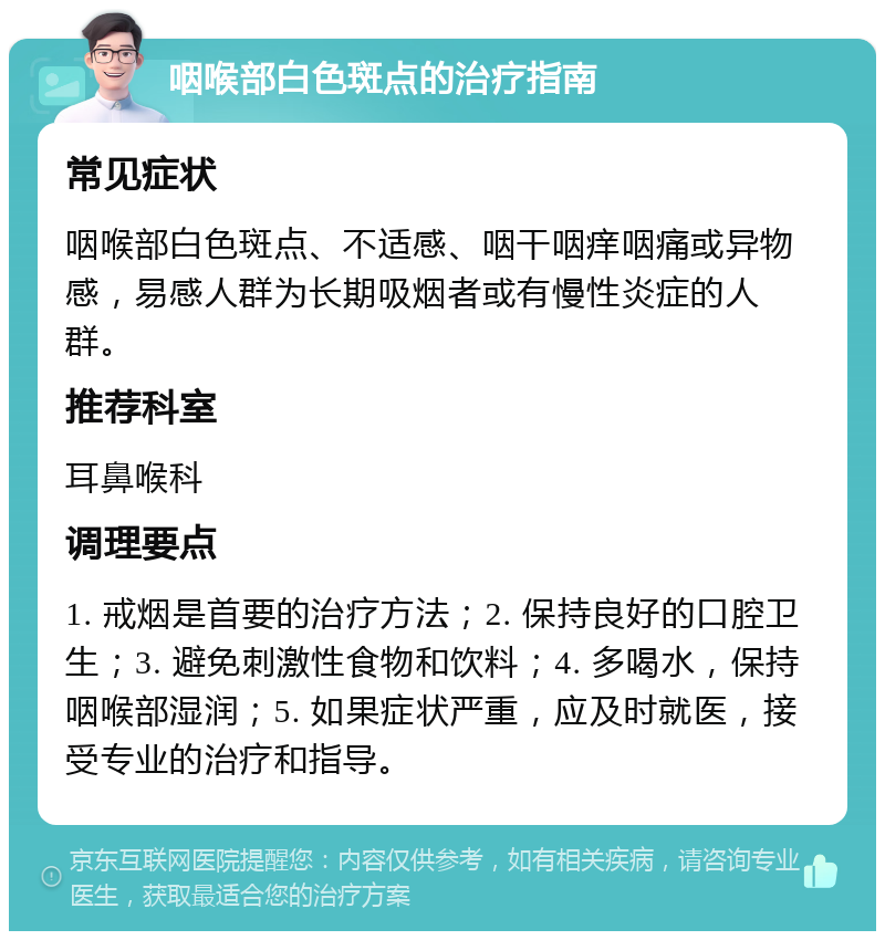 咽喉部白色斑点的治疗指南 常见症状 咽喉部白色斑点、不适感、咽干咽痒咽痛或异物感，易感人群为长期吸烟者或有慢性炎症的人群。 推荐科室 耳鼻喉科 调理要点 1. 戒烟是首要的治疗方法；2. 保持良好的口腔卫生；3. 避免刺激性食物和饮料；4. 多喝水，保持咽喉部湿润；5. 如果症状严重，应及时就医，接受专业的治疗和指导。