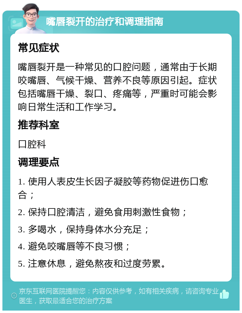 嘴唇裂开的治疗和调理指南 常见症状 嘴唇裂开是一种常见的口腔问题，通常由于长期咬嘴唇、气候干燥、营养不良等原因引起。症状包括嘴唇干燥、裂口、疼痛等，严重时可能会影响日常生活和工作学习。 推荐科室 口腔科 调理要点 1. 使用人表皮生长因子凝胶等药物促进伤口愈合； 2. 保持口腔清洁，避免食用刺激性食物； 3. 多喝水，保持身体水分充足； 4. 避免咬嘴唇等不良习惯； 5. 注意休息，避免熬夜和过度劳累。