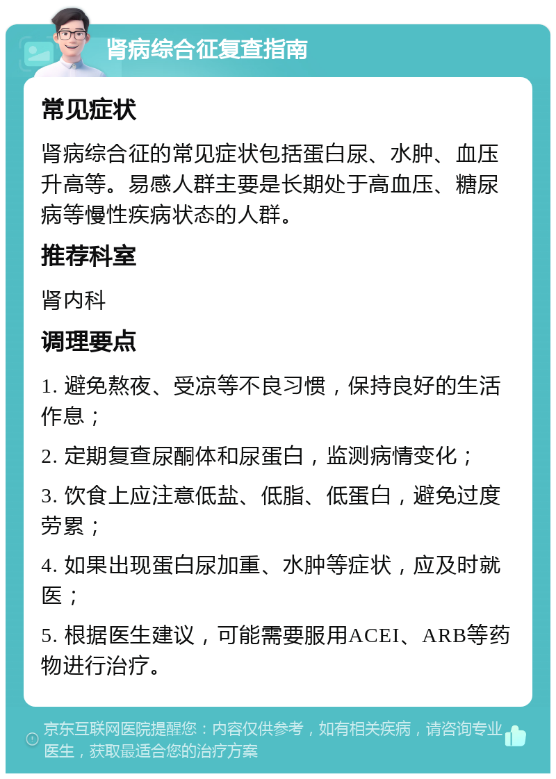 肾病综合征复查指南 常见症状 肾病综合征的常见症状包括蛋白尿、水肿、血压升高等。易感人群主要是长期处于高血压、糖尿病等慢性疾病状态的人群。 推荐科室 肾内科 调理要点 1. 避免熬夜、受凉等不良习惯，保持良好的生活作息； 2. 定期复查尿酮体和尿蛋白，监测病情变化； 3. 饮食上应注意低盐、低脂、低蛋白，避免过度劳累； 4. 如果出现蛋白尿加重、水肿等症状，应及时就医； 5. 根据医生建议，可能需要服用ACEI、ARB等药物进行治疗。