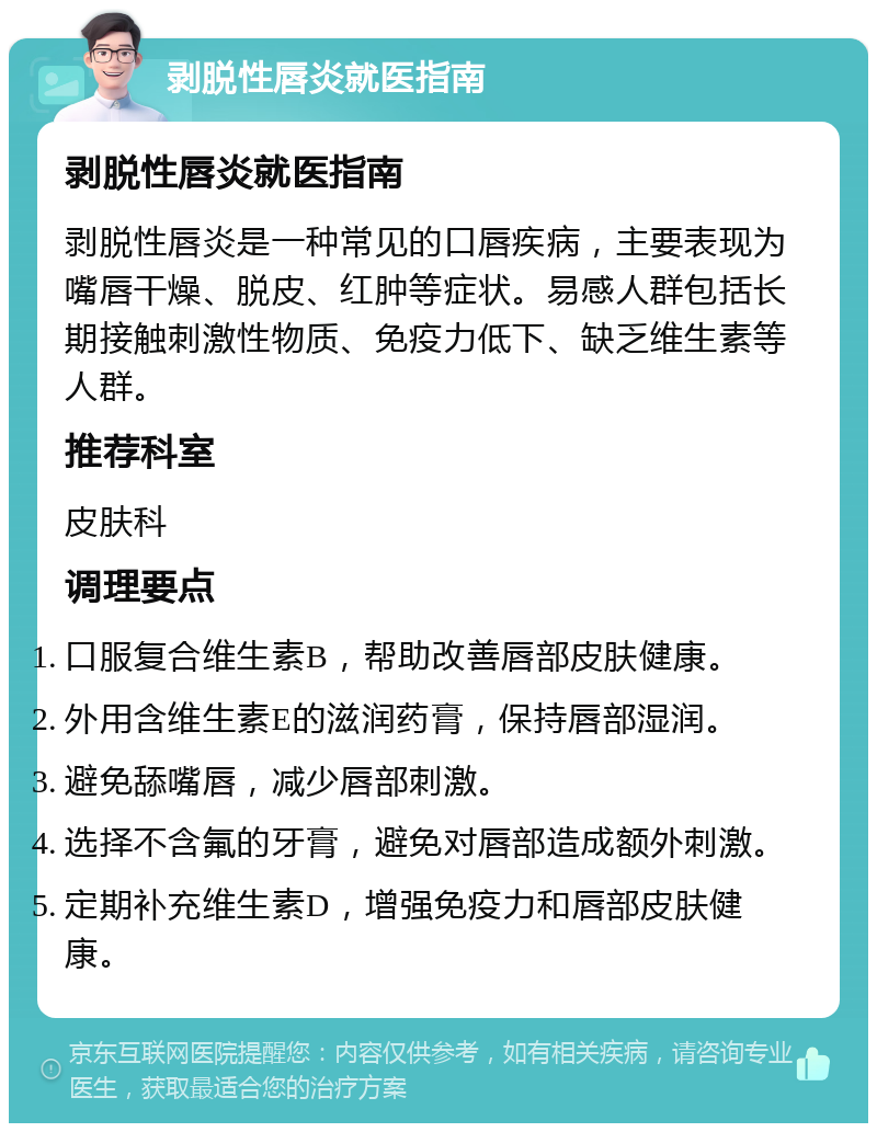 剥脱性唇炎就医指南 剥脱性唇炎就医指南 剥脱性唇炎是一种常见的口唇疾病，主要表现为嘴唇干燥、脱皮、红肿等症状。易感人群包括长期接触刺激性物质、免疫力低下、缺乏维生素等人群。 推荐科室 皮肤科 调理要点 口服复合维生素B，帮助改善唇部皮肤健康。 外用含维生素E的滋润药膏，保持唇部湿润。 避免舔嘴唇，减少唇部刺激。 选择不含氟的牙膏，避免对唇部造成额外刺激。 定期补充维生素D，增强免疫力和唇部皮肤健康。