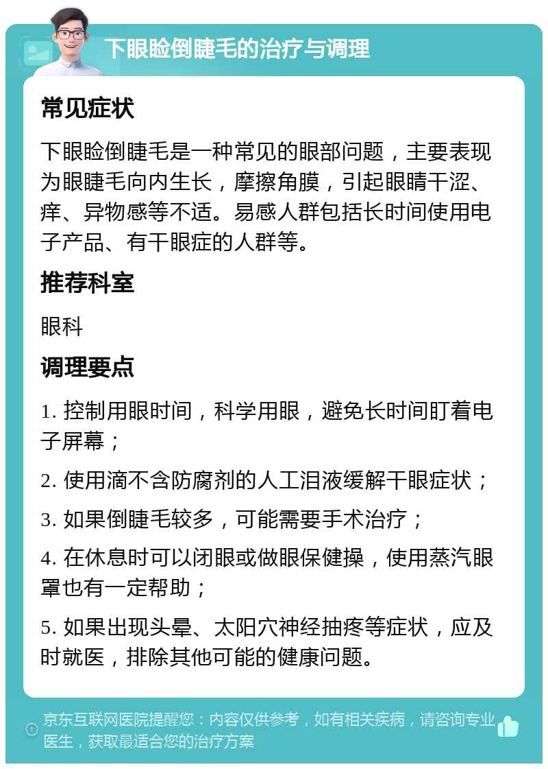 下眼睑倒睫毛的治疗与调理 常见症状 下眼睑倒睫毛是一种常见的眼部问题，主要表现为眼睫毛向内生长，摩擦角膜，引起眼睛干涩、痒、异物感等不适。易感人群包括长时间使用电子产品、有干眼症的人群等。 推荐科室 眼科 调理要点 1. 控制用眼时间，科学用眼，避免长时间盯着电子屏幕； 2. 使用滴不含防腐剂的人工泪液缓解干眼症状； 3. 如果倒睫毛较多，可能需要手术治疗； 4. 在休息时可以闭眼或做眼保健操，使用蒸汽眼罩也有一定帮助； 5. 如果出现头晕、太阳穴神经抽疼等症状，应及时就医，排除其他可能的健康问题。