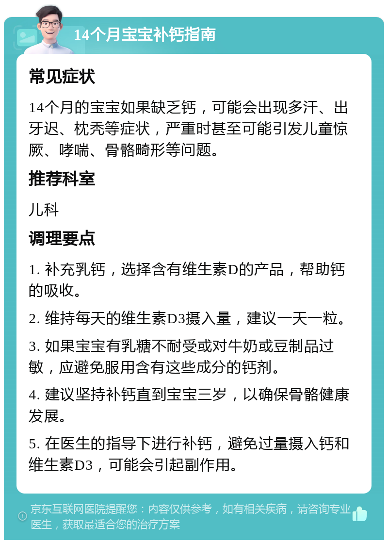 14个月宝宝补钙指南 常见症状 14个月的宝宝如果缺乏钙，可能会出现多汗、出牙迟、枕秃等症状，严重时甚至可能引发儿童惊厥、哮喘、骨骼畸形等问题。 推荐科室 儿科 调理要点 1. 补充乳钙，选择含有维生素D的产品，帮助钙的吸收。 2. 维持每天的维生素D3摄入量，建议一天一粒。 3. 如果宝宝有乳糖不耐受或对牛奶或豆制品过敏，应避免服用含有这些成分的钙剂。 4. 建议坚持补钙直到宝宝三岁，以确保骨骼健康发展。 5. 在医生的指导下进行补钙，避免过量摄入钙和维生素D3，可能会引起副作用。